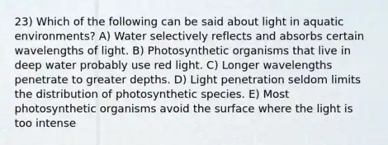 23) Which of the following can be said about light in aquatic environments? A) Water selectively reflects and absorbs certain wavelengths of light. B) Photosynthetic organisms that live in deep water probably use red light. C) Longer wavelengths penetrate to greater depths. D) Light penetration seldom limits the distribution of photosynthetic species. E) Most photosynthetic organisms avoid the surface where the light is too intense