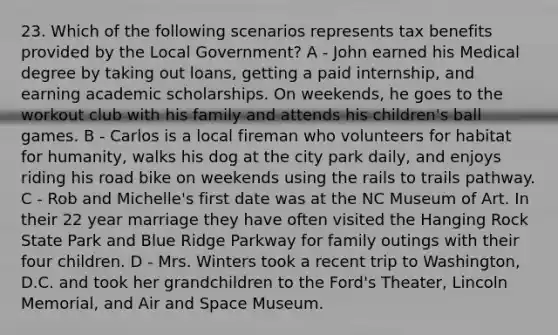 23. Which of the following scenarios represents tax benefits provided by the Local Government? A - John earned his Medical degree by taking out loans, getting a paid internship, and earning academic scholarships. On weekends, he goes to the workout club with his family and attends his children's ball games. B - Carlos is a local fireman who volunteers for habitat for humanity, walks his dog at the city park daily, and enjoys riding his road bike on weekends using the rails to trails pathway. C - Rob and Michelle's first date was at the NC Museum of Art. In their 22 year marriage they have often visited the Hanging Rock State Park and Blue Ridge Parkway for family outings with their four children. D - Mrs. Winters took a recent trip to Washington, D.C. and took her grandchildren to the Ford's Theater, Lincoln Memorial, and Air and Space Museum.