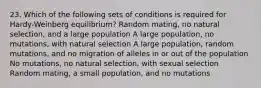 23. Which of the following sets of conditions is required for Hardy-Weinberg equilibrium? Random mating, no natural selection, and a large population A large population, no mutations, with natural selection A large population, random mutations, and no migration of alleles in or out of the population No mutations, no natural selection, with sexual selection Random mating, a small population, and no mutations