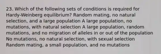 23. Which of the following sets of conditions is required for Hardy-Weinberg equilibrium? Random mating, no natural selection, and a large population A large population, no mutations, with natural selection A large population, random mutations, and no migration of alleles in or out of the population No mutations, no natural selection, with sexual selection Random mating, a small population, and no mutations