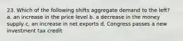 23. Which of the following shifts aggregate demand to the left? a. an increase in the price level b. a decrease in the money supply c. an increase in net exports d. Congress passes a new investment tax credit