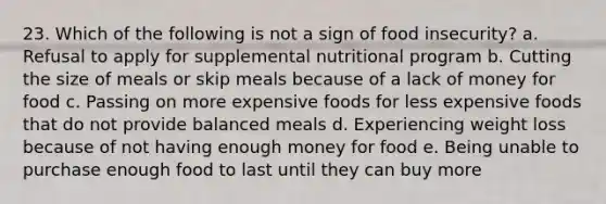 23. Which of the following is not a sign of food insecurity? a. Refusal to apply for supplemental nutritional program b. Cutting the size of meals or skip meals because of a lack of money for food c. Passing on more expensive foods for less expensive foods that do not provide balanced meals d. Experiencing weight loss because of not having enough money for food e. Being unable to purchase enough food to last until they can buy more