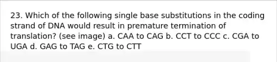 23. Which of the following single base substitutions in the coding strand of DNA would result in premature termination of translation? (see image) a. CAA to CAG b. CCT to CCC c. CGA to UGA d. GAG to TAG e. CTG to CTT