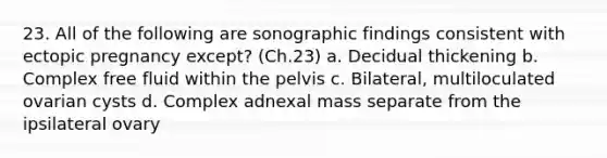 23. All of the following are sonographic findings consistent with ectopic pregnancy except? (Ch.23) a. Decidual thickening b. Complex free fluid within the pelvis c. Bilateral, multiloculated ovarian cysts d. Complex adnexal mass separate from the ipsilateral ovary