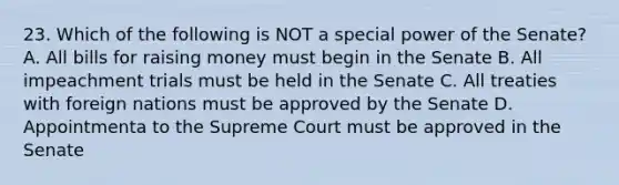 23. Which of the following is NOT a special power of the Senate? A. All bills for raising money must begin in the Senate B. All impeachment trials must be held in the Senate C. All treaties with foreign nations must be approved by the Senate D. Appointmenta to the Supreme Court must be approved in the Senate