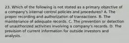 23. Which of the following is not stated as a primary objective of a company's internal control policies and procedures? A. The proper recording and authorization of transactions. B. The maintenance of adequate records. C. The prevention or detection of unauthorized activities involving a company's records. D. The provision of current information for outside investors and analysts.