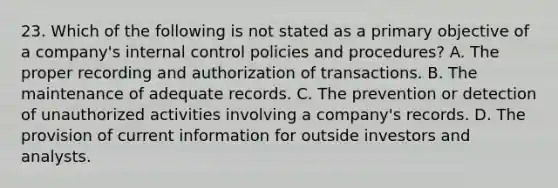 23. Which of the following is not stated as a primary objective of a company's internal control policies and procedures? A. The proper recording and authorization of transactions. B. The maintenance of adequate records. C. The prevention or detection of unauthorized activities involving a company's records. D. The provision of current information for outside investors and analysts.