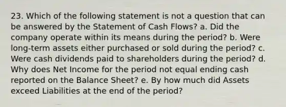 23. Which of the following statement is not a question that can be answered by the Statement of Cash Flows? a. Did the company operate within its means during the period? b. Were long-term assets either purchased or sold during the period? c. Were cash dividends paid to shareholders during the period? d. Why does Net Income for the period not equal ending cash reported on the Balance Sheet? e. By how much did Assets exceed Liabilities at the end of the period?