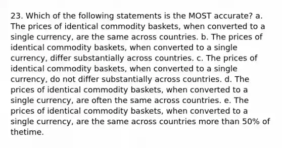 23. Which of the following statements is the MOST accurate? a. The prices of identical commodity baskets, when converted to a single currency, are the same across countries. b. The prices of identical commodity baskets, when converted to a single currency, differ substantially across countries. c. The prices of identical commodity baskets, when converted to a single currency, do not differ substantially across countries. d. The prices of identical commodity baskets, when converted to a single currency, are often the same across countries. e. The prices of identical commodity baskets, when converted to a single currency, are the same across countries more than 50% of thetime.