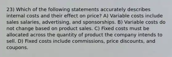 23) Which of the following statements accurately describes internal costs and their effect on price? A) Variable costs include sales salaries, advertising, and sponsorships. B) Variable costs do not change based on product sales. C) Fixed costs must be allocated across the quantity of product the company intends to sell. D) Fixed costs include commissions, price discounts, and coupons.