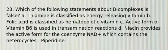 23. Which of the following statements about B-complexes is false? a. Thiamine is classified as energy releasing vitamin b. Folic acid is classified as hematopoietic vitamin c. Active form of Vitamin B6 is used in transamination reactions d. Niacin provides the active form for the coenzyme NAD+ which contains the heterocycles - Piperidine