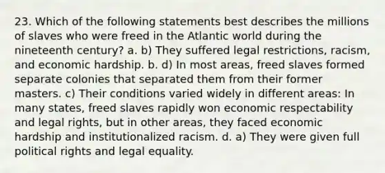 23. Which of the following statements best describes the millions of slaves who were freed in the Atlantic world during the nineteenth century? a. b) They suffered legal restrictions, racism, and economic hardship. b. d) In most areas, freed slaves formed separate colonies that separated them from their former masters. c) Their conditions varied widely in different areas: In many states, freed slaves rapidly won economic respectability and legal rights, but in other areas, they faced economic hardship and institutionalized racism. d. a) They were given full political rights and legal equality.