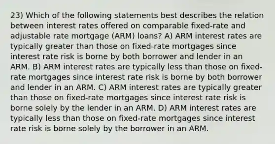 23) Which of the following statements best describes the relation between interest rates offered on comparable fixed-rate and adjustable rate mortgage (ARM) loans? A) ARM interest rates are typically greater than those on fixed-rate mortgages since interest rate risk is borne by both borrower and lender in an ARM. B) ARM interest rates are typically less than those on fixed-rate mortgages since interest rate risk is borne by both borrower and lender in an ARM. C) ARM interest rates are typically greater than those on fixed-rate mortgages since interest rate risk is borne solely by the lender in an ARM. D) ARM interest rates are typically less than those on fixed-rate mortgages since interest rate risk is borne solely by the borrower in an ARM.