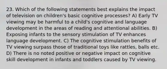 23. Which of the following statements best explains the impact of television on children's basic cognitive processes? A) Early TV viewing may be harmful to a child's cognitive and language development in the areas of reading and attentional abilities. B) Exposing infants to the sensory stimulation of TV enhances language development. C) The cognitive stimulation benefits of TV viewing surpass those of traditional toys like rattles, balls etc. D) There is no noted positive or negative impact on cognitive skill development in infants and toddlers caused by TV viewing.