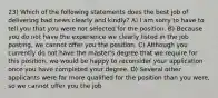 23) Which of the following statements does the best job of delivering bad news clearly and kindly? A) I am sorry to have to tell you that you were not selected for the position. B) Because you do not have the experience we clearly listed in the job posting, we cannot offer you the position. C) Although you currently do not have the master's degree that we require for this position, we would be happy to reconsider your application once you have completed your degree. D) Several other applicants were far more qualified for the position than you were, so we cannot offer you the job