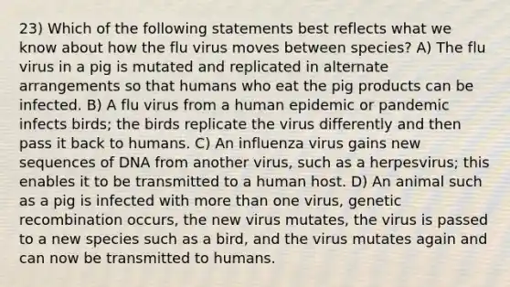 23) Which of the following statements best reflects what we know about how the flu virus moves between species? A) The flu virus in a pig is mutated and replicated in alternate arrangements so that humans who eat the pig products can be infected. B) A flu virus from a human epidemic or pandemic infects birds; the birds replicate the virus differently and then pass it back to humans. C) An influenza virus gains new sequences of DNA from another virus, such as a herpesvirus; this enables it to be transmitted to a human host. D) An animal such as a pig is infected with more than one virus, genetic recombination occurs, the new virus mutates, the virus is passed to a new species such as a bird, and the virus mutates again and can now be transmitted to humans.