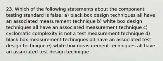 23. Which of the following statements about the component testing standard is false: a) black box design techniques all have an associated measurement technique b) white box design techniques all have an associated measurement technique c) cyclomatic complexity is not a test measurement technique d) black box measurement techniques all have an associated test design technique e) white box measurement techniques all have an associated test design technique