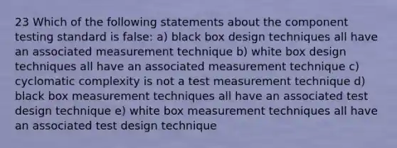 23 Which of the following statements about the component testing standard is false: a) black box design techniques all have an associated measurement technique b) white box design techniques all have an associated measurement technique c) cyclomatic complexity is not a test measurement technique d) black box measurement techniques all have an associated test design technique e) white box measurement techniques all have an associated test design technique