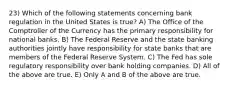 23) Which of the following statements concerning bank regulation in the United States is true? A) The Office of the Comptroller of the Currency has the primary responsibility for national banks. B) The Federal Reserve and the state banking authorities jointly have responsibility for state banks that are members of the Federal Reserve System. C) The Fed has sole regulatory responsibility over bank holding companies. D) All of the above are true. E) Only A and B of the above are true.