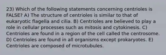 23) Which of the following statements concerning centrioles is FALSE? A) The structure of centrioles is similar to that of eukaryotic flagella and cilia. B) Centrioles are believed to play a role in cellular processes such as mitosis and cytokinesis. C) Centrioles are found in a region of the cell called the centrosome. D) Centrioles are found in all organisms except prokaryotes. E) Centrioles are composed of microtubules.