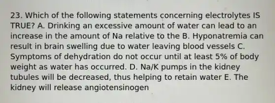 23. Which of the following statements concerning electrolytes IS TRUE? A. Drinking an excessive amount of water can lead to an increase in the amount of Na relative to the B. Hyponatremia can result in brain swelling due to water leaving blood vessels C. Symptoms of dehydration do not occur until at least 5% of body weight as water has occurred. D. Na/K pumps in the kidney tubules will be decreased, thus helping to retain water E. The kidney will release angiotensinogen