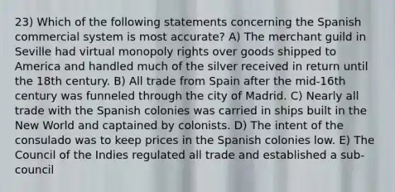 23) Which of the following statements concerning the Spanish commercial system is most accurate? A) The merchant guild in Seville had virtual monopoly rights over goods shipped to America and handled much of the silver received in return until the 18th century. B) All trade from Spain after the mid-16th century was funneled through the city of Madrid. C) Nearly all trade with the Spanish colonies was carried in ships built in the New World and captained by colonists. D) The intent of the consulado was to keep prices in the Spanish colonies low. E) The Council of the Indies regulated all trade and established a sub-council