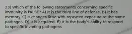 23) Which of the following statements concerning specific immunity is FALSE? A) It is the third line of defense. B) It has memory. C) It changes little with repeated exposure to the same pathogen. D) It is acquired. E) It is the body's ability to respond to specific invading pathogens