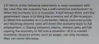 23) Which of the following statements is most consistent with the view that the economy has a self-corrective mechanism? a) When the economy is in a recession, it will remain there until the government steps in to bring the economy out of the recession. b) When the economy is in a recession, falling resources prices and declining interest rates will direct the economy back to full employment. c) During economic booms, interest rates will fall, causing the economy to fall into a recession. d) In a market economy, resource prices, such as wages, can only increase; they can never decrease.