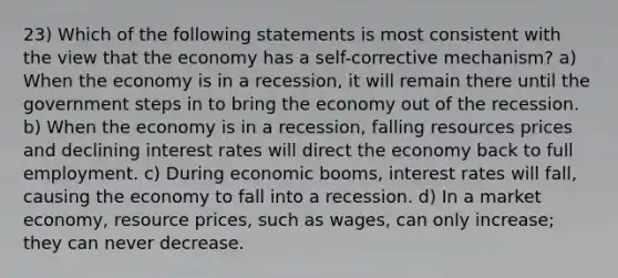 23) Which of the following statements is most consistent with the view that the economy has a self-corrective mechanism? a) When the economy is in a recession, it will remain there until the government steps in to bring the economy out of the recession. b) When the economy is in a recession, falling resources prices and declining interest rates will direct the economy back to full employment. c) During economic booms, interest rates will fall, causing the economy to fall into a recession. d) In a market economy, resource prices, such as wages, can only increase; they can never decrease.