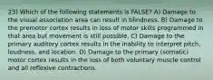 23) Which of the following statements is FALSE? A) Damage to the visual association area can result in blindness. B) Damage to the premotor cortex results in loss of motor skills programmed in that area but movement is still possible. C) Damage to the primary auditory cortex results in the inability to interpret pitch, loudness, and location. D) Damage to the primary (somatic) motor cortex results in the loss of both voluntary muscle control and all reflexive contractions.