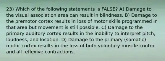 23) Which of the following statements is FALSE? A) Damage to the visual association area can result in blindness. B) Damage to the premotor cortex results in loss of motor skills programmed in that area but movement is still possible. C) Damage to the primary auditory cortex results in the inability to interpret pitch, loudness, and location. D) Damage to the primary (somatic) motor cortex results in the loss of both voluntary muscle control and all reflexive contractions.