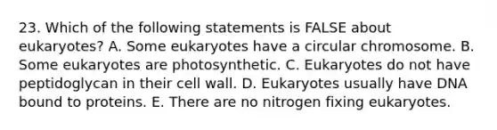 23. Which of the following statements is FALSE about eukaryotes? A. Some eukaryotes have a circular chromosome. B. Some eukaryotes are photosynthetic. C. Eukaryotes do not have peptidoglycan in their cell wall. D. Eukaryotes usually have DNA bound to proteins. E. There are no nitrogen fixing eukaryotes.