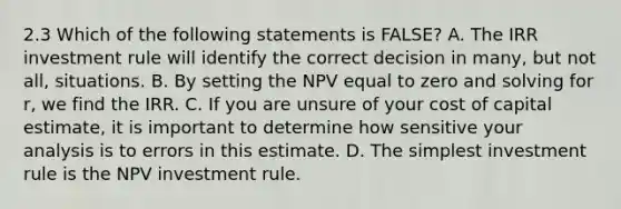 2.3 Which of the following statements is FALSE? A. The IRR investment rule will identify the correct decision in many, but not all, situations. B. By setting the NPV equal to zero and solving for r, we find the IRR. C. If you are unsure of your cost of capital estimate, it is important to determine how sensitive your analysis is to errors in this estimate. D. The simplest investment rule is the NPV investment rule.