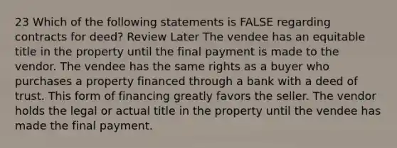 23 Which of the following statements is FALSE regarding contracts for deed? Review Later The vendee has an equitable title in the property until the final payment is made to the vendor. The vendee has the same rights as a buyer who purchases a property financed through a bank with a deed of trust. This form of financing greatly favors the seller. The vendor holds the legal or actual title in the property until the vendee has made the final payment.