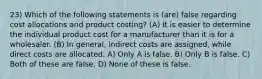 23) Which of the following statements is (are) false regarding cost allocations and product costing? (A) It is easier to determine the individual product cost for a manufacturer than it is for a wholesaler. (B) In general, indirect costs are assigned, while direct costs are allocated. A) Only A is false. B) Only B is false. C) Both of these are false. D) None of these is false.