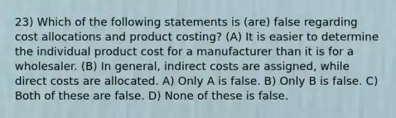 23) Which of the following statements is (are) false regarding cost allocations and product costing? (A) It is easier to determine the individual product cost for a manufacturer than it is for a wholesaler. (B) In general, indirect costs are assigned, while direct costs are allocated. A) Only A is false. B) Only B is false. C) Both of these are false. D) None of these is false.