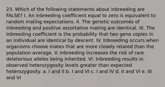 23. Which of the following statements about inbreeding are FALSE? I. An inbreeding coefficient equal to zero is equivalent to random mating expectations. II. The genetic outcomes of inbreeding and positive assortative mating are identical. III. The Inbreeding coefficient is the probability that two gene copies in an individual are identical by descent. IV. Inbreeding occurs when organisms choose mates that are more closely related than the population average. V. Inbreeding increases the risk of rare deleterious alleles being inherited. VI. Inbreeding results in observed heterozygosity levels greater than expected heterozygosity. a. I and II b. I and VI c. I and IV d. II and VI e. III and VI