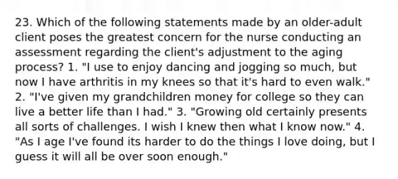 23. Which of the following statements made by an older-adult client poses the greatest concern for the nurse conducting an assessment regarding the client's adjustment to the aging process? 1. "I use to enjoy dancing and jogging so much, but now I have arthritis in my knees so that it's hard to even walk." 2. "I've given my grandchildren money for college so they can live a better life than I had." 3. "Growing old certainly presents all sorts of challenges. I wish I knew then what I know now." 4. "As I age I've found its harder to do the things I love doing, but I guess it will all be over soon enough."