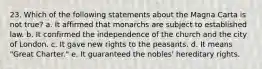 23. Which of the following statements about the Magna Carta is not true? a. It affirmed that monarchs are subject to established law. b. It confirmed the independence of the church and the city of London. c. It gave new rights to the peasants. d. It means "Great Charter." e. It guaranteed the nobles' hereditary rights.