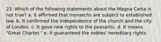 23. Which of the following statements about the Magna Carta is not true? a. It affirmed that monarchs are subject to established law. b. It confirmed the independence of the church and the city of London. c. It gave new rights to the peasants. d. It means "Great Charter." e. It guaranteed the nobles' hereditary rights.