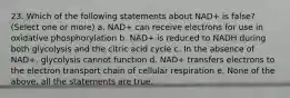 23. Which of the following statements about NAD+ is false? (Select one or more) a. NAD+ can receive electrons for use in oxidative phosphorylation b. NAD+ is reduced to NADH during both glycolysis and the citric acid cycle c. In the absence of NAD+, glycolysis cannot function d. NAD+ transfers electrons to the electron transport chain of cellular respiration e. None of the above, all the statements are true.