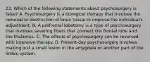 23. Which of the following statements about psychosurgery is false? A. Psychosurgery is a biological therapy that involves the removal or destruction of brain tissue to improve the individual's adjustment. B. A prefrontal lobotomy is a type of psychosurgery that involves severing fibers that connect the frontal lobe and the thalamus. C. The effects of psychosurgery can be reversed with intensive therapy. D. Present-day psychosurgery involves making just a small lesion in the amygdala or another part of the limbic system.