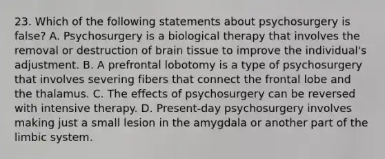 23. Which of the following statements about psychosurgery is false? A. Psychosurgery is a biological therapy that involves the removal or destruction of brain tissue to improve the individual's adjustment. B. A prefrontal lobotomy is a type of psychosurgery that involves severing fibers that connect the frontal lobe and the thalamus. C. The effects of psychosurgery can be reversed with intensive therapy. D. Present-day psychosurgery involves making just a small lesion in the amygdala or another part of the limbic system.