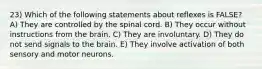 23) Which of the following statements about reflexes is FALSE? A) They are controlled by the spinal cord. B) They occur without instructions from the brain. C) They are involuntary. D) They do not send signals to the brain. E) They involve activation of both sensory and motor neurons.