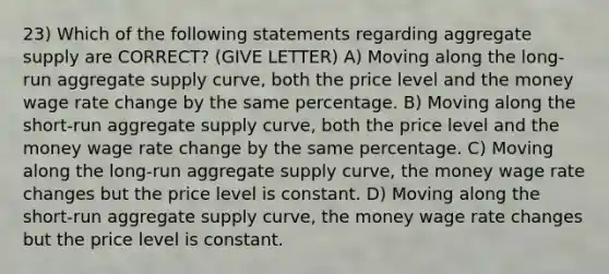 23) Which of the following statements regarding aggregate supply are CORRECT? (GIVE LETTER) A) Moving along the long-run aggregate supply curve, both the price level and the money wage rate change by the same percentage. B) Moving along the short-run aggregate supply curve, both the price level and the money wage rate change by the same percentage. C) Moving along the long-run aggregate supply curve, the money wage rate changes but the price level is constant. D) Moving along the short-run aggregate supply curve, the money wage rate changes but the price level is constant.