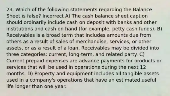 23. Which of the following statements regarding the Balance Sheet is false? Incorrect A) The cash balance sheet caption should ordinarily include cash on deposit with banks and other institutions and cash on hand (for example, petty cash funds). B) Receivables is a broad term that includes amounts due from others as a result of sales of merchandise, services, or other assets, or as a result of a loan. Receivables may be divided into three categories: current, long-term, and related party. C) Current prepaid expenses are advance payments for products or services that will be used in operations during the next 12 months. D) Property and equipment includes all tangible assets used in a company's operations that have an estimated useful life longer than one year.