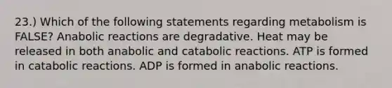 23.) Which of the following statements regarding metabolism is FALSE? Anabolic reactions are degradative. Heat may be released in both anabolic and catabolic reactions. ATP is formed in catabolic reactions. ADP is formed in anabolic reactions.