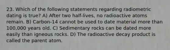 23. Which of the following statements regarding radiometric dating is true? A) After two half-lives, no radioactive atoms remain. B) Carbon-14 cannot be used to date material more than 100,000 years old. C) <a href='https://www.questionai.com/knowledge/kly1njtb1j-sedimentary-rock' class='anchor-knowledge'>sedimentary rock</a>s can be dated more easily than igneous rocks. D) The radioactive decay product is called the parent atom.