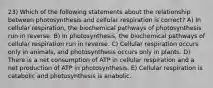 23) Which of the following statements about the relationship between photosynthesis and cellular respiration is correct? A) In cellular respiration, the biochemical pathways of photosynthesis run in reverse. B) In photosynthesis, the biochemical pathways of cellular respiration run in reverse. C) Cellular respiration occurs only in animals, and photosynthesis occurs only in plants. D) There is a net consumption of ATP in cellular respiration and a net production of ATP in photosynthesis. E) Cellular respiration is catabolic and photosynthesis is anabolic.