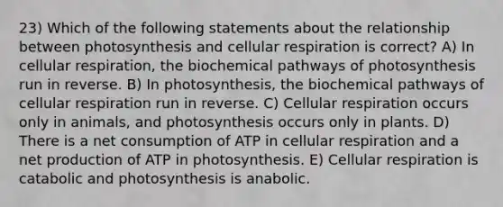 23) Which of the following statements about the relationship between photosynthesis and cellular respiration is correct? A) In cellular respiration, the biochemical pathways of photosynthesis run in reverse. B) In photosynthesis, the biochemical pathways of cellular respiration run in reverse. C) Cellular respiration occurs only in animals, and photosynthesis occurs only in plants. D) There is a net consumption of ATP in cellular respiration and a net production of ATP in photosynthesis. E) Cellular respiration is catabolic and photosynthesis is anabolic.